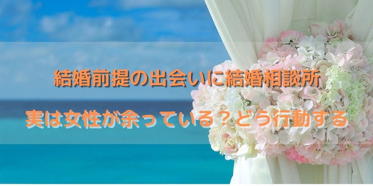 【結婚相談所での婚活は女性余り？】婚活の現実とどう行動するか解説！少しでも早く活動してください 